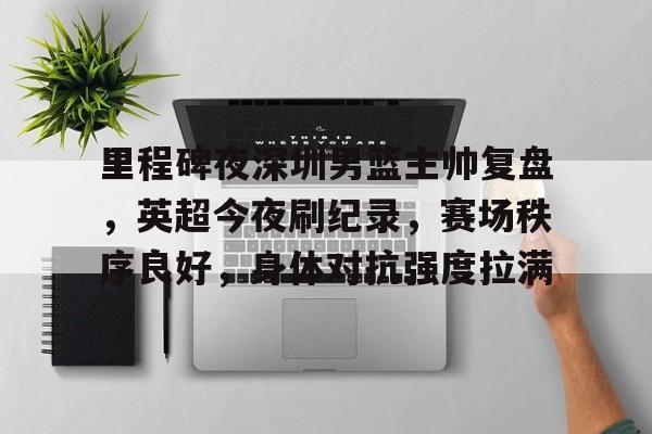 开云-里程碑夜深圳男篮主帅复盘，英超今夜刷纪录，赛场秩序良好，身体对抗强度拉满的简单介绍
