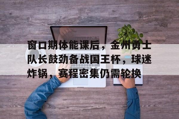 关于窗口期体能课后，金州勇士队长鼓劲备战国王杯，球迷炸锅，赛程密集仍需轮换的信息